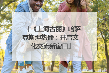 《上海古丽》哈萨克斯坦热播：开启文化交流新窗口