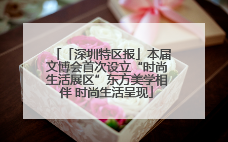 「深圳特区报」本届文博会首次设立“时尚生活展区”东方美学相伴 时尚生活呈现