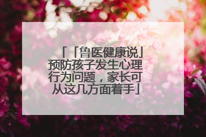 「鲁医健康说」预防孩子发生心理行为问题，家长可从这几方面着手