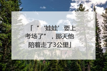“‘娃娃’要上考场了”，那天他陪着走了3公里