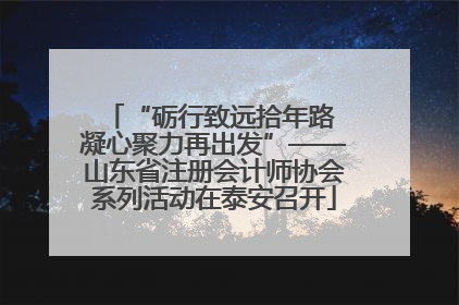 “砺行致远拾年路 凝心聚力再出发”——山东省注册会计师协会系列活动在泰安召开