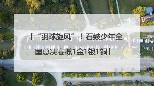 “羽球旋风”！石鼓少年全国总决赛揽1金1银1铜