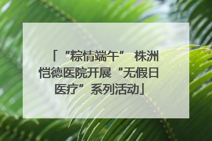 “粽情端午” 株洲恺德医院开展“无假日医疗”系列活动