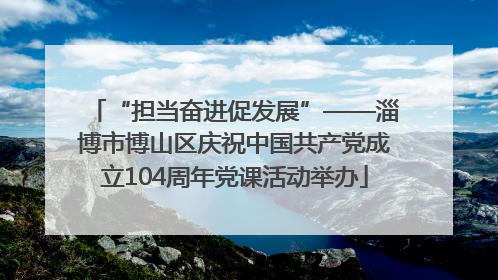 “担当奋进促发展”——淄博市博山区庆祝中国共产党成立104周年党课活动举办