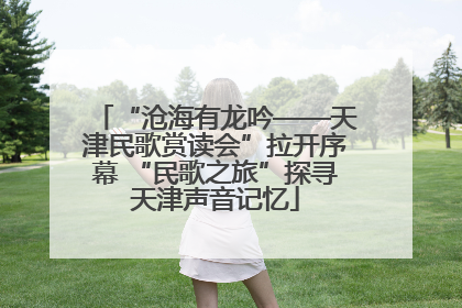 “沧海有龙吟——天津民歌赏读会”拉开序幕 “民歌之旅”探寻天津声音记忆