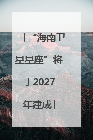 “海南卫星星座”将于2027年建成