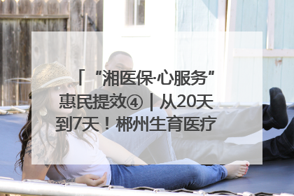 “湘医保·心服务”惠民提效④｜从20天到7天！郴州生育医疗费报销大提速