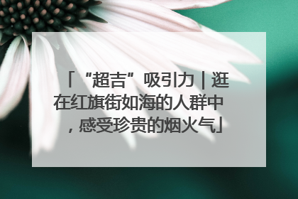 “超吉”吸引力｜逛在红旗街如海的人群中，感受珍贵的烟火气