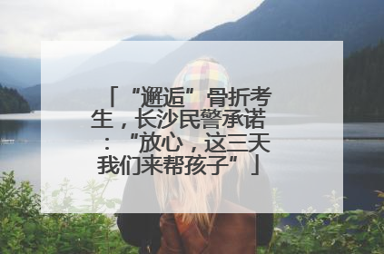 “邂逅”骨折考生，长沙民警承诺：“放心，这三天我们来帮孩子”