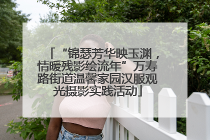 “锦瑟芳华映玉渊，情暖残影绘流年”万寿路街道温馨家园汉服观光摄影实践活动