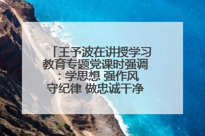 王予波在讲授学习教育专题党课时强调：学思想 强作风 守纪律 做忠诚干净担当的共产党员