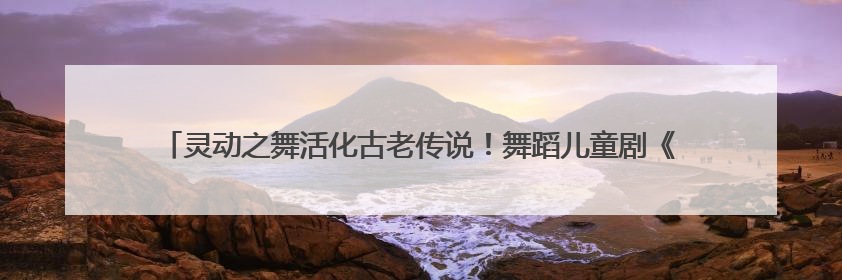 灵动之舞活化古老传说！舞蹈儿童剧《石老人传说》以创新姿态讲好青岛故事