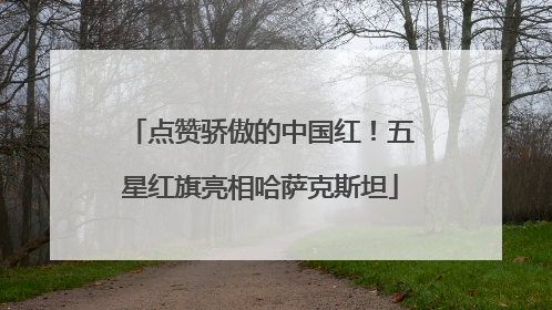 点赞骄傲的中国红！五星红旗亮相哈萨克斯坦