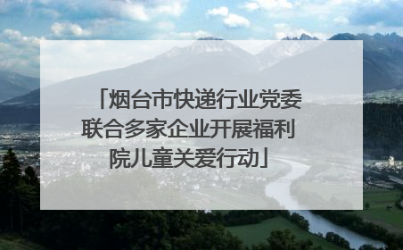 烟台市快递行业党委联合多家企业开展福利院儿童关爱行动