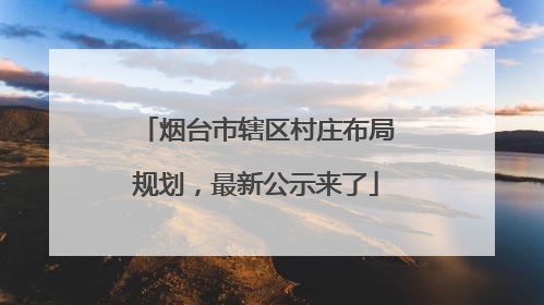 烟台市辖区村庄布局规划，最新公示来了