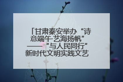 甘肃秦安举办“诗意端午·艺海扬帆”——“与人民同行”新时代文明实践文艺志愿服务活动