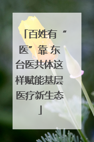 百姓有“医”靠 东台医共体这样赋能基层医疗新生态