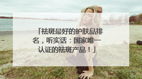 祛斑最好的护肤品排名，听实话：国家唯一认证的祛斑产品！