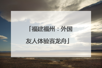 福建福州：外国友人体验赛龙舟