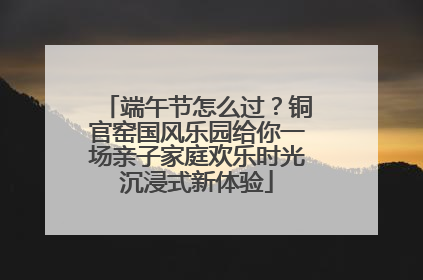端午节怎么过？铜官窑国风乐园给你一场亲子家庭欢乐时光沉浸式新体验