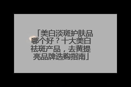 美白淡斑护肤品哪个好？十大美白祛斑产品，去黄提亮品牌选购指南
