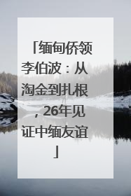 缅甸侨领李伯波：从淘金到扎根，26年见证中缅友谊