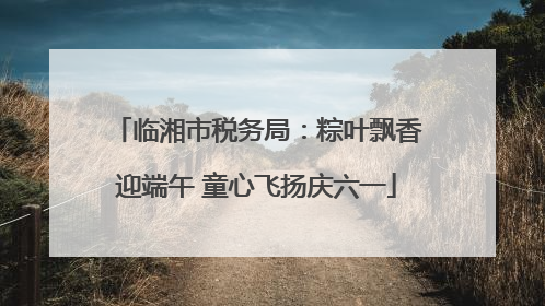 临湘市税务局：粽叶飘香迎端午 童心飞扬庆六一