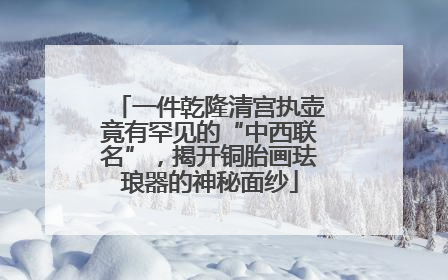 一件乾隆清宫执壶竟有罕见的“中西联名”，揭开铜胎画珐琅器的神秘面纱