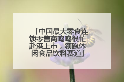 中国最大零食连锁零售商鸣鸣很忙赴港上市，领跑休闲食品饮料赛道