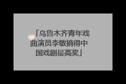 乌鲁木齐青年戏曲演员李敏摘得中国戏剧最高奖
