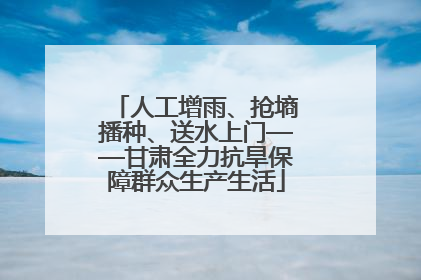 人工增雨、抢墒播种、送水上门——甘肃全力抗旱保障群众生产生活