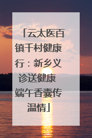 云太医百镇千村健康行：新乡义诊送健康 端午香囊传温情