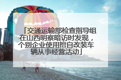 交通运输部检查指导组在山西明察暗访时发现，个别企业使用擅自改装车辆从事经营活动