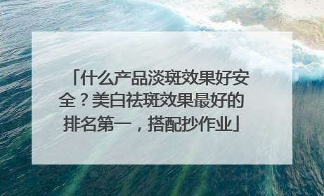 什么产品淡斑效果好安全？美白祛斑效果最好的排名第一，搭配抄作业