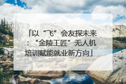 以“飞”会友探未来：“金陵工匠”无人机培训赋能就业新方向