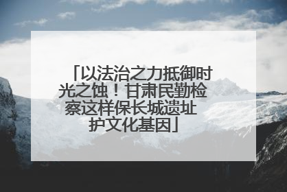 以法治之力抵御时光之蚀！甘肃民勤检察这样保长城遗址 护文化基因