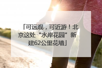 可远观，可近游！北京这处“水岸花园”新建62公里花墙