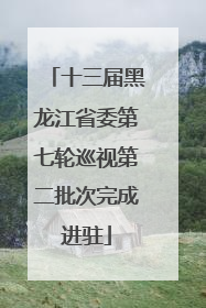 十三届黑龙江省委第七轮巡视第二批次完成进驻