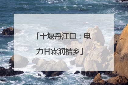 十堰丹江口：电力甘霖润桔乡