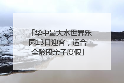 华中最大水世界乐园13日迎客，适合全龄段亲子度假