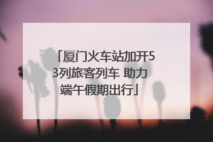 厦门火车站加开53列旅客列车 助力端午假期出行