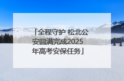 全程守护 松北公安圆满完成2025年高考安保任务