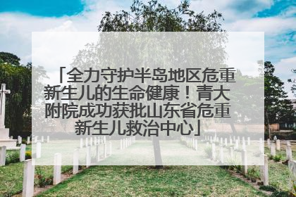 全力守护半岛地区危重新生儿的生命健康！青大附院成功获批山东省危重新生儿救治中心