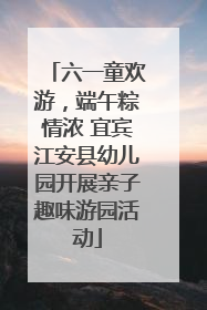 六一童欢游，端午粽情浓 宜宾江安县幼儿园开展亲子趣味游园活动