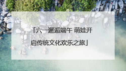 六一邂逅端午 萌娃开启传统文化欢乐之旅