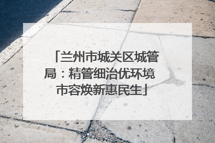 兰州市城关区城管局：精管细治优环境 市容焕新惠民生
