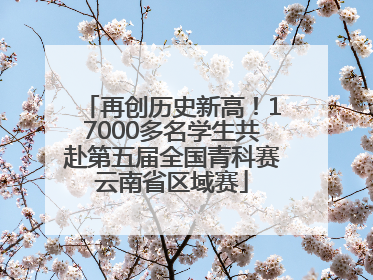 再创历史新高！17000多名学生共赴第五届全国青科赛云南省区域赛