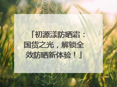 初源漾防晒霜：国货之光，解锁全效防晒新体验！