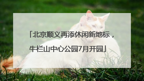 北京顺义再添休闲新地标，牛栏山中心公园7月开园