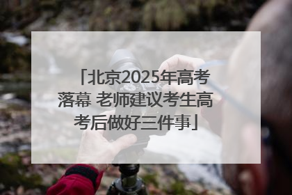 北京2025年高考落幕 老师建议考生高考后做好三件事